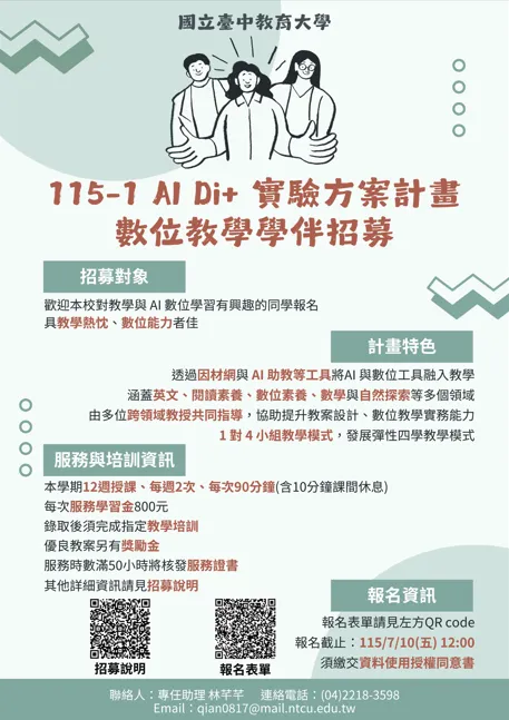 115-1 AI Di+ 實驗方案計畫：數位教學學伴招募 👥 招募對象 資格：歡迎本校對教學與 AI 數位學習有興趣的同學報名。  加分條件：具教學熱忱、數位能力者佳。  ✨ 計畫特色 工具融入：透過因材網與 AI 助教等工具將 AI 與數位工具融入教學。  涵蓋領域：英文、閱讀素養、數位素養、數學與自然探索等多個領域。  專業指導：由多位跨領域教授共同指導，協助提升教案設計、數位教學實務能力。  教學模式：1 對 4 小組教學模式，發展彈性四季教學模式。  📅 服務與培訓資訊 授課時間：本學期 12 週授課、每週 2 次、每次 90 分鐘（含 10 分鐘課間休息）。  服務學習金：每次 800 元。  培訓義務：錄取後須完成指定教學培訓。  獎勵機制：優良教案另有獎勵金。  服務證明：服務時數滿 50 小時將核發服務證書。  其他詳細資訊請參見招募說明。  📝 報名資訊 報名截止時間：115 年 7 月 10 日 (五) 12:00。  注意事項：須繳交資料使用授權同意書。  報名管道：海報下方附有兩個 QR Code：  招募說明  報名表單（報名表單請見左方 QR Code）  📞 聯絡資訊 聯絡人：專任助理 林芊芊  連絡電話：(04) 2218-3598  Email：qian0817@mail.ntcu.edu.tw