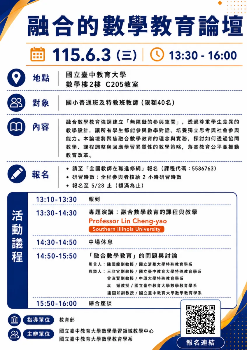 融合的數學教育論壇📅 活動基本資訊日期：115 年 6 月 3 日 (三)時間：13:30 - 16:00地點：國立臺中教育大學 數學樓 2 樓 C205 教室對象：國小普通班及特教班教師（限額 40 名）📘 論壇內容簡介融合數學教育強調建立「無障礙的參與空間」，透過尊重學生差異的教學設計，讓所有學生都能參與數學對話、培養獨立思考與社會參與能力。本論壇將聚焦融合分數教育的理念與實務，探討如何透過協同教學、課程調整與回應學習異質性的教學策略，落實教育公平並推動教育改革。📝 報名資訊報名管道：請至「全國教師在職進修網」報名（課程代碼：5586763）研習時數：全程參與者核給 2 小時研習時數截止日期：報名至 5/28 止（額滿為止）(海報右下方附有「報名連結」的 QR Code)⏰ 活動議程表時間項目 / 主題主講人 / 與談人13:10 - 13:30報到—13:30 - 14:30專題演講：融合數學教育的課程與教學Professor Lin Cheng-yao(Southern Illinois University)14:30 - 14:50中場休息—14:50 - 15:50「融合數學教育」的問題與討論• 引言人：陳國龍 副教授 / 國立清華大學特殊教育學系• 與談人：王欣宜 副教授 / 國立臺中教育大學特殊教育學系曾淑賢 副教授 / 中原大學特殊教育學系袁 媛 教授 / 國立臺中教育大學數學教育學系謝闓如 副教授 / 國立臺中教育大學數學教育學系15:50 - 16:00綜合座談—🏢 辦理單位指導單位：教育部主辦單位：國立臺中教育大學數學學習領域教學中心國立臺中教育大學數學教育學系